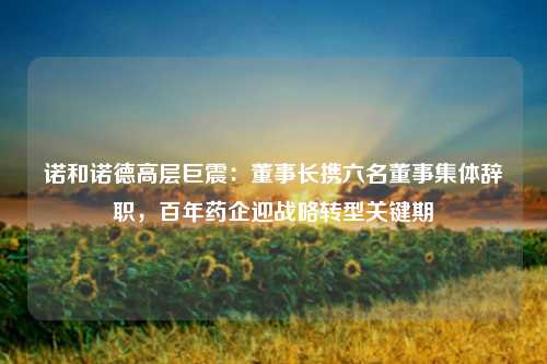 诺和诺德高层巨震:董事长携六名董事集体辞职,百年药企迎战略转型关键期