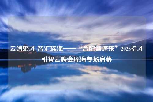 云端聚才 智汇瑶海——“合肥请您来”2025招才引智云聘会瑶海专场启幕