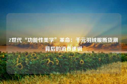 Z世代“功能性美学”革命:千元羽绒服断货潮背后的消费逻辑