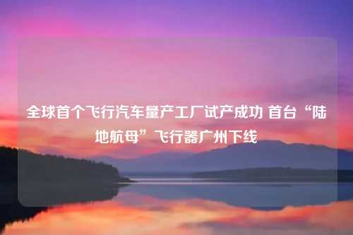全球首个飞行汽车量产工厂试产成功 首台“陆地航母”飞行器广州下线